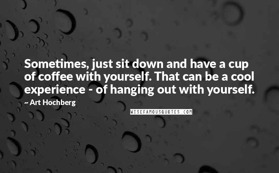 Art Hochberg Quotes: Sometimes, just sit down and have a cup of coffee with yourself. That can be a cool experience - of hanging out with yourself.