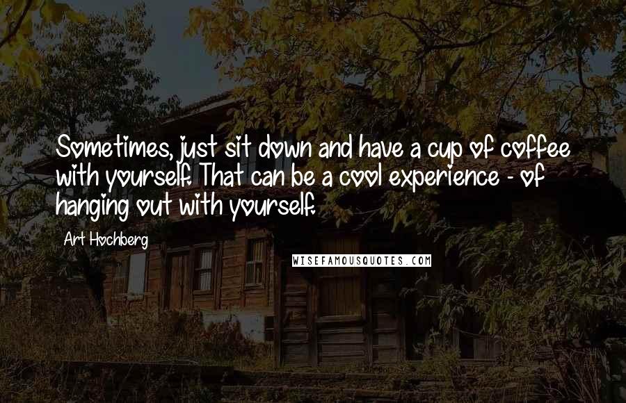 Art Hochberg Quotes: Sometimes, just sit down and have a cup of coffee with yourself. That can be a cool experience - of hanging out with yourself.