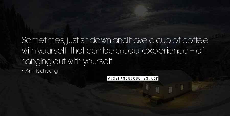 Art Hochberg Quotes: Sometimes, just sit down and have a cup of coffee with yourself. That can be a cool experience - of hanging out with yourself.