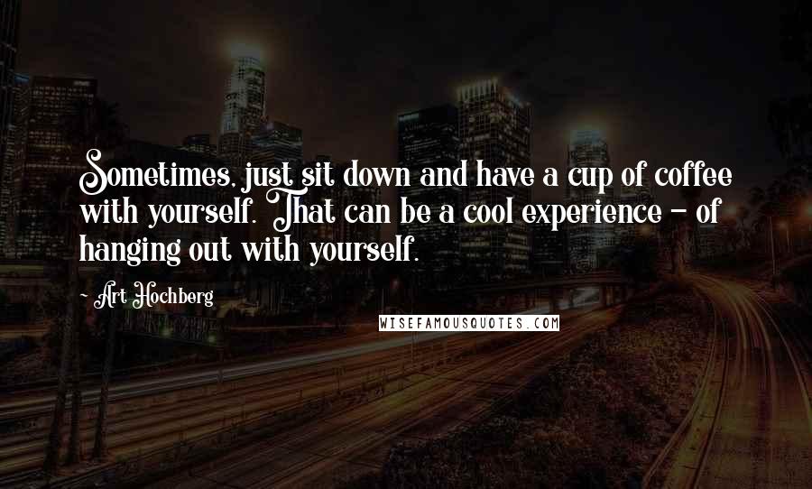 Art Hochberg Quotes: Sometimes, just sit down and have a cup of coffee with yourself. That can be a cool experience - of hanging out with yourself.