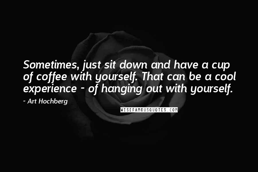 Art Hochberg Quotes: Sometimes, just sit down and have a cup of coffee with yourself. That can be a cool experience - of hanging out with yourself.