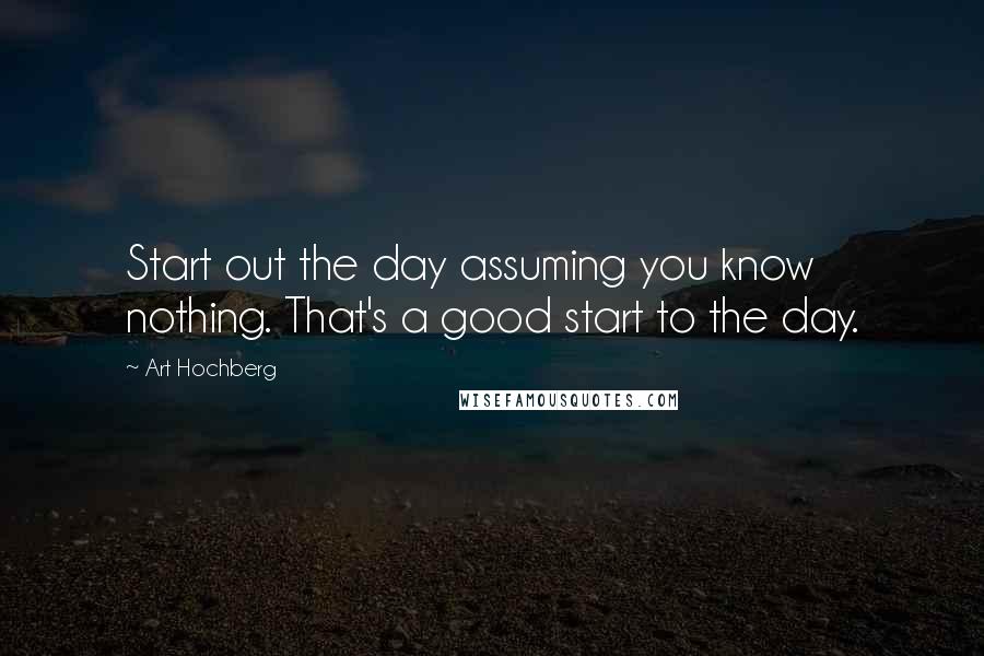 Art Hochberg Quotes: Start out the day assuming you know nothing. That's a good start to the day.