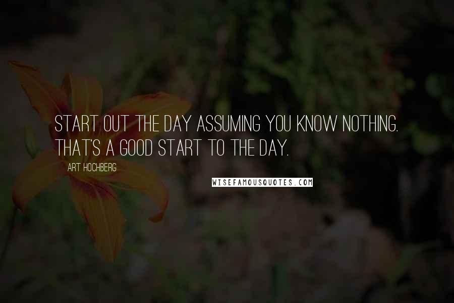 Art Hochberg Quotes: Start out the day assuming you know nothing. That's a good start to the day.