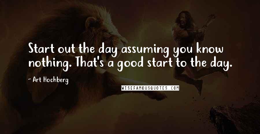 Art Hochberg Quotes: Start out the day assuming you know nothing. That's a good start to the day.