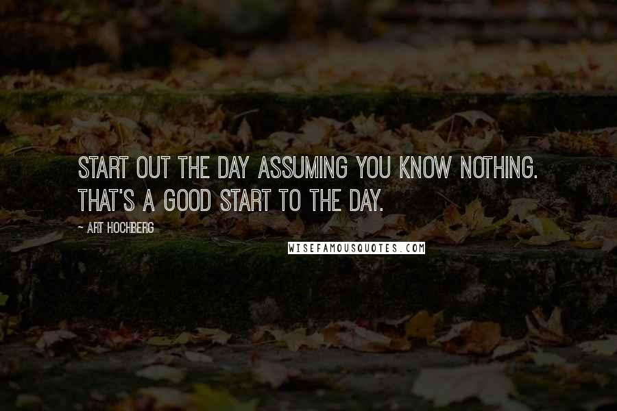 Art Hochberg Quotes: Start out the day assuming you know nothing. That's a good start to the day.