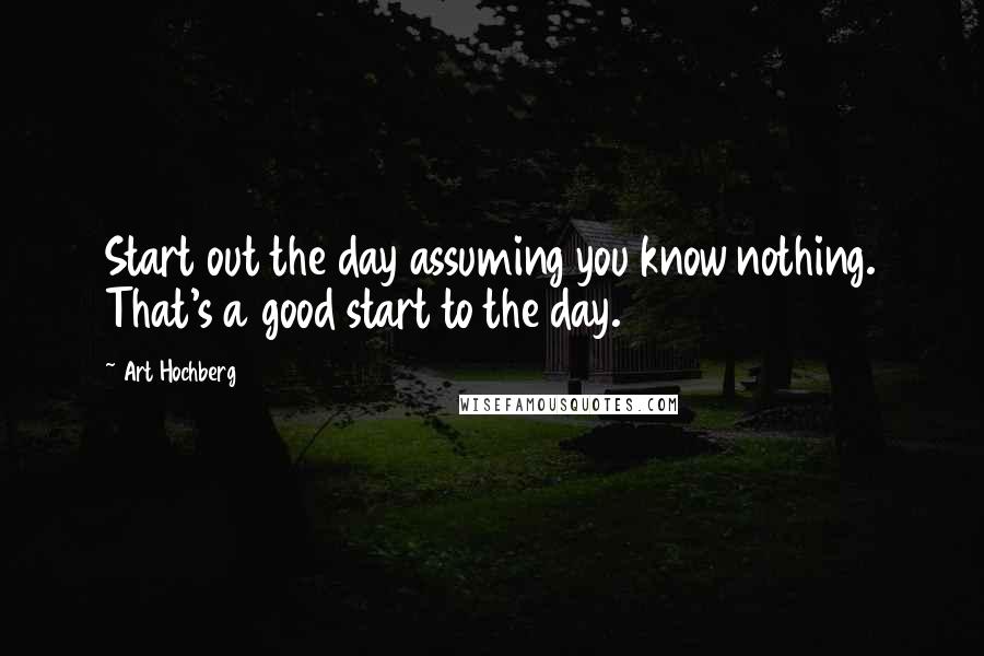 Art Hochberg Quotes: Start out the day assuming you know nothing. That's a good start to the day.