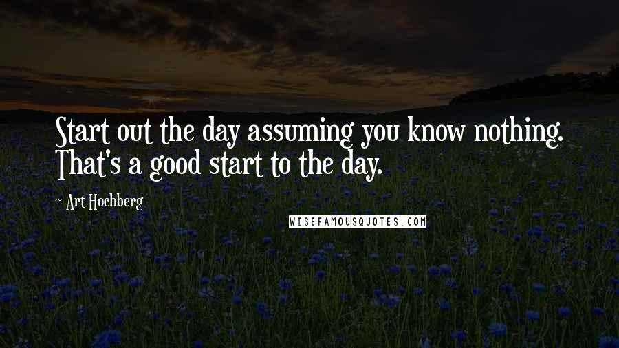 Art Hochberg Quotes: Start out the day assuming you know nothing. That's a good start to the day.
