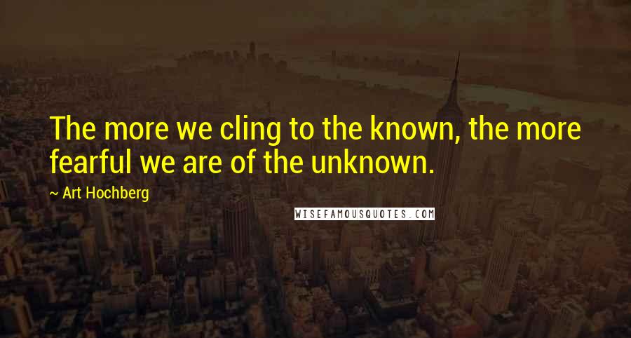 Art Hochberg Quotes: The more we cling to the known, the more fearful we are of the unknown.