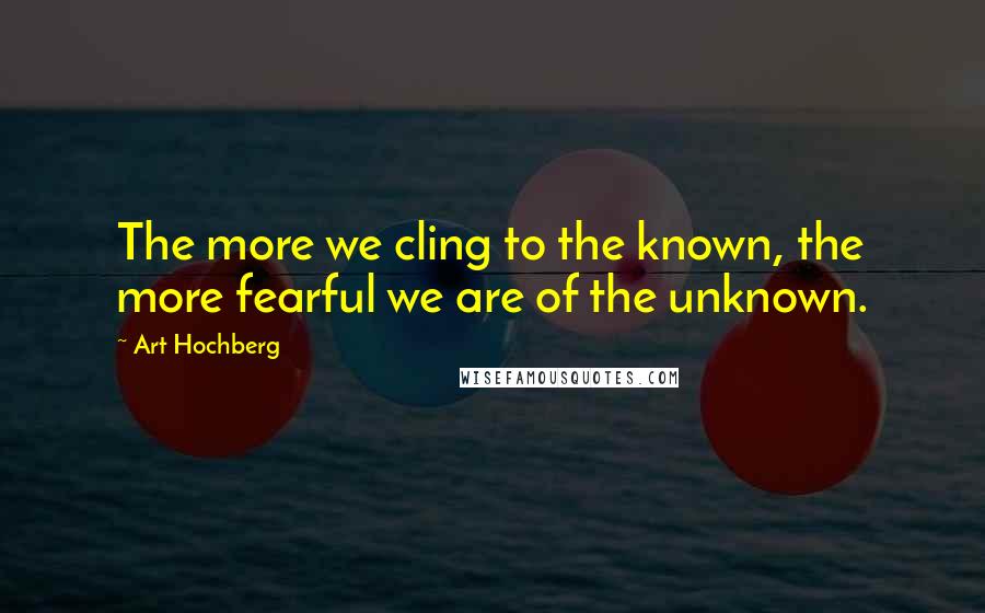 Art Hochberg Quotes: The more we cling to the known, the more fearful we are of the unknown.