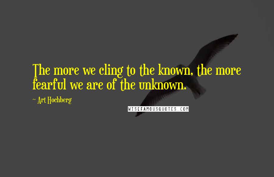 Art Hochberg Quotes: The more we cling to the known, the more fearful we are of the unknown.