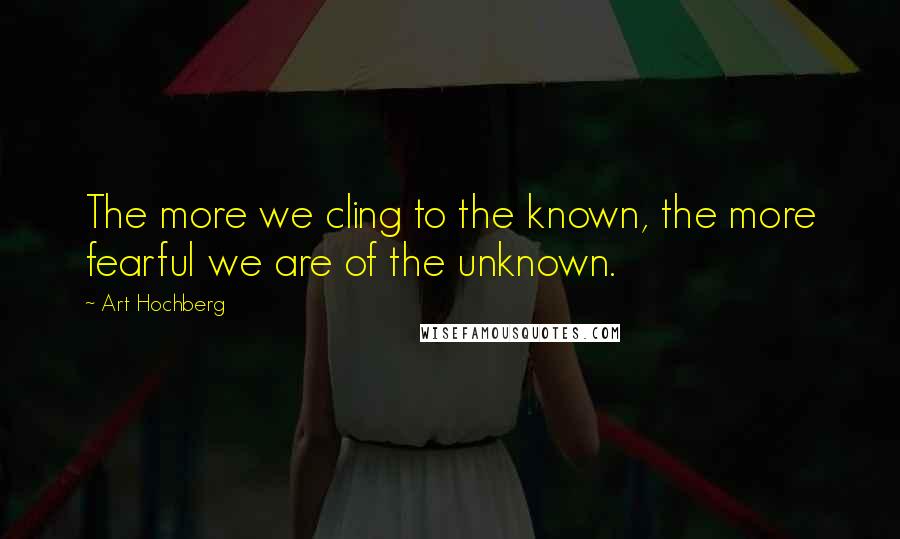 Art Hochberg Quotes: The more we cling to the known, the more fearful we are of the unknown.