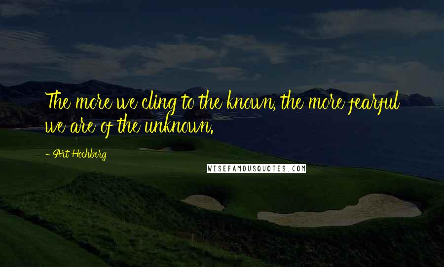 Art Hochberg Quotes: The more we cling to the known, the more fearful we are of the unknown.