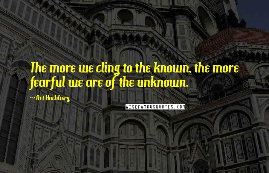 Art Hochberg Quotes: The more we cling to the known, the more fearful we are of the unknown.