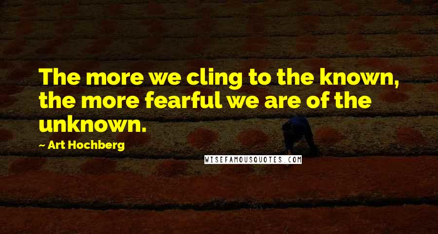 Art Hochberg Quotes: The more we cling to the known, the more fearful we are of the unknown.