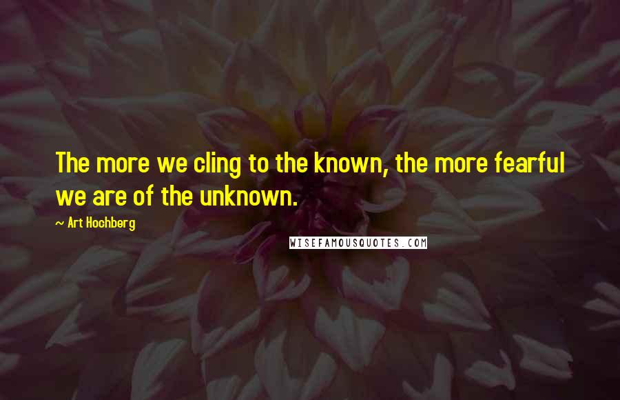 Art Hochberg Quotes: The more we cling to the known, the more fearful we are of the unknown.