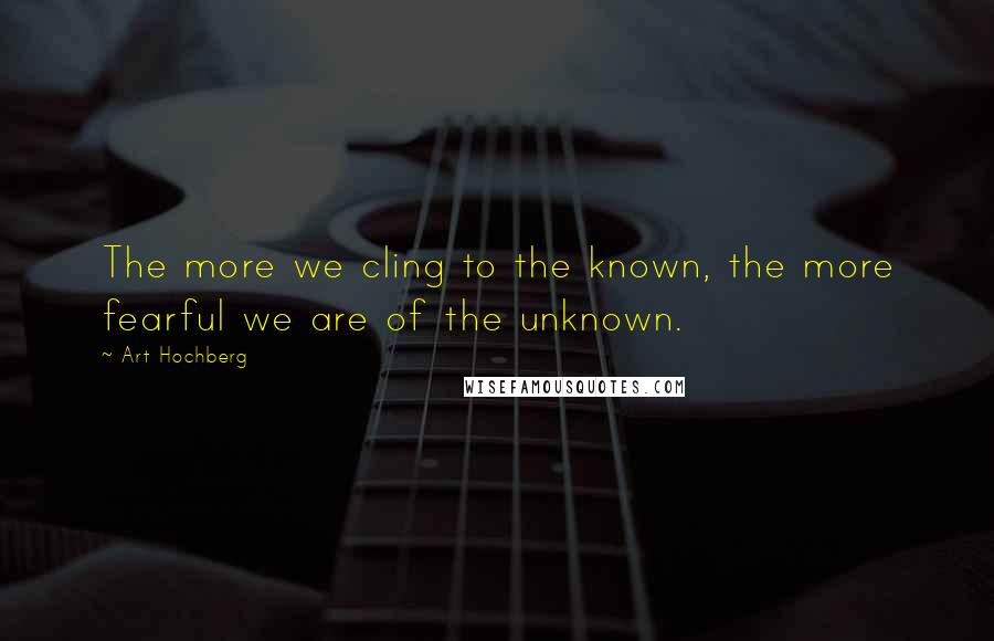 Art Hochberg Quotes: The more we cling to the known, the more fearful we are of the unknown.