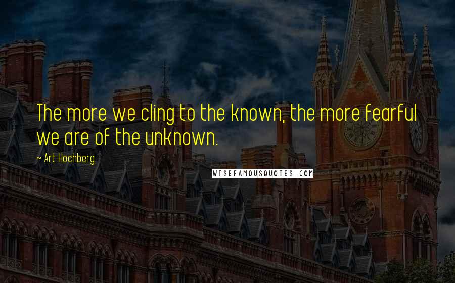 Art Hochberg Quotes: The more we cling to the known, the more fearful we are of the unknown.