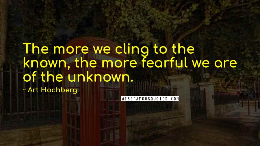 Art Hochberg Quotes: The more we cling to the known, the more fearful we are of the unknown.