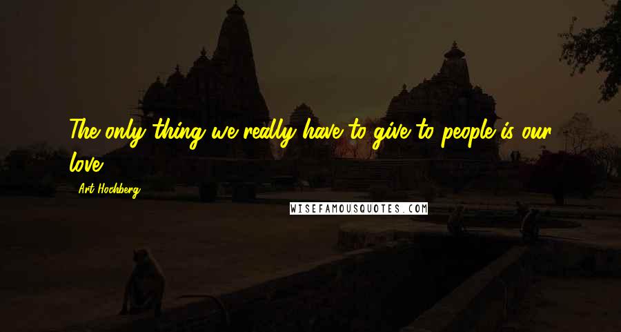 Art Hochberg Quotes: The only thing we really have to give to people is our love.