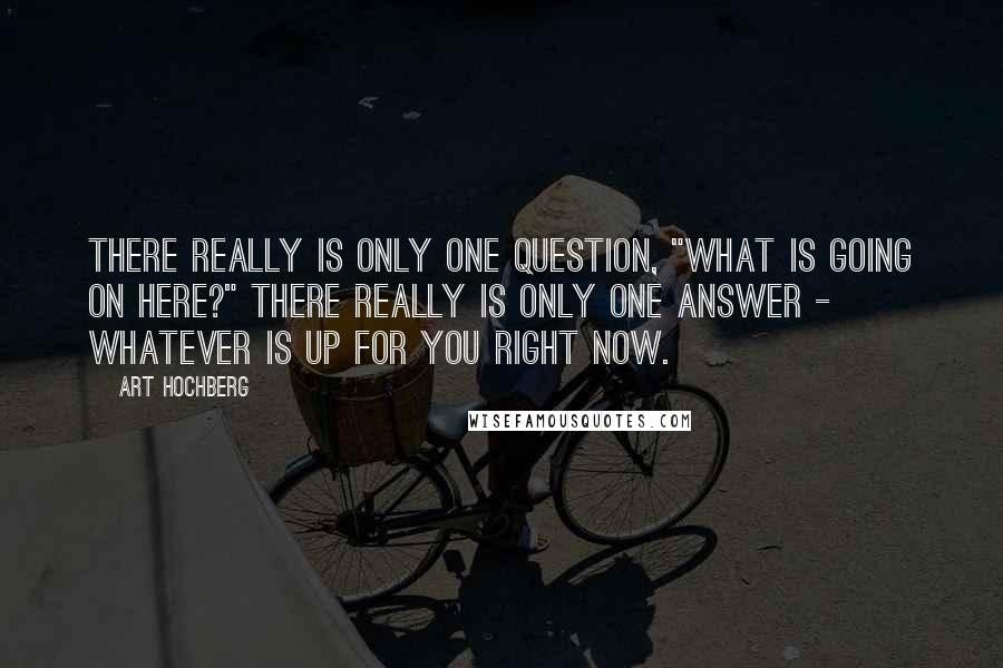 Art Hochberg Quotes: There really is only one question, "What is going on here?" There really is only one answer - whatever is up for you right now.