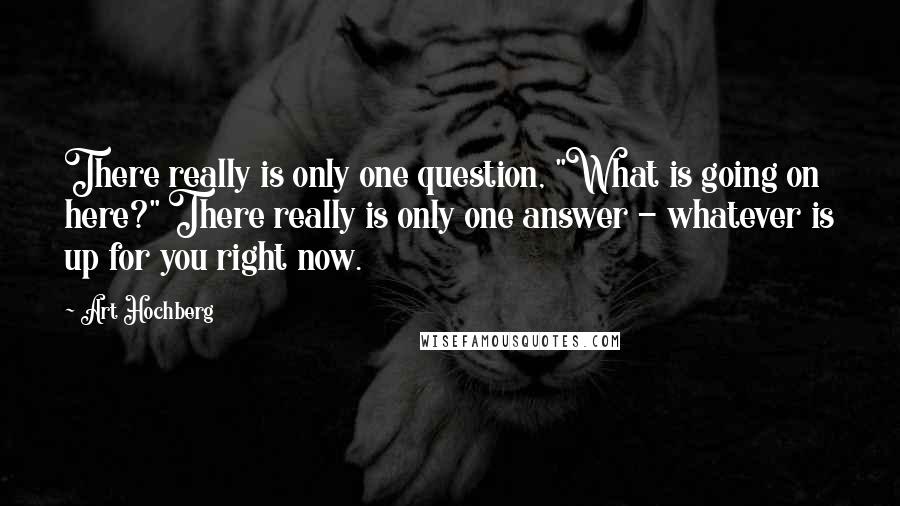 Art Hochberg Quotes: There really is only one question, "What is going on here?" There really is only one answer - whatever is up for you right now.