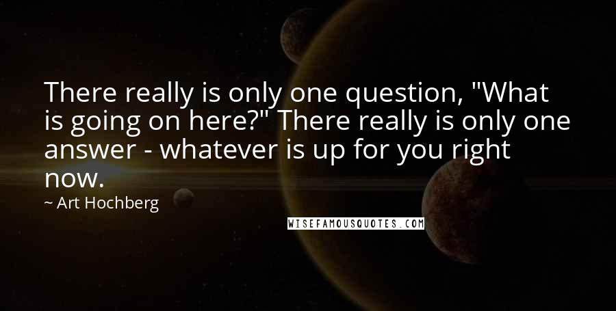 Art Hochberg Quotes: There really is only one question, "What is going on here?" There really is only one answer - whatever is up for you right now.