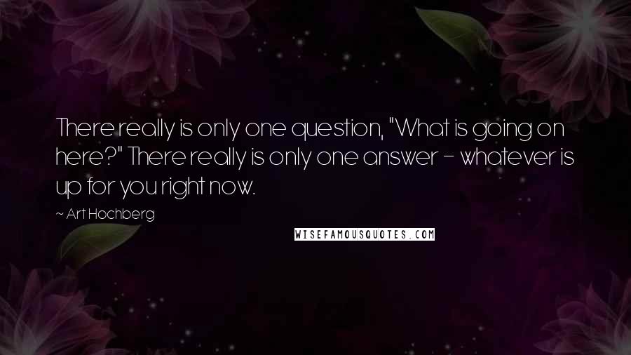 Art Hochberg Quotes: There really is only one question, "What is going on here?" There really is only one answer - whatever is up for you right now.