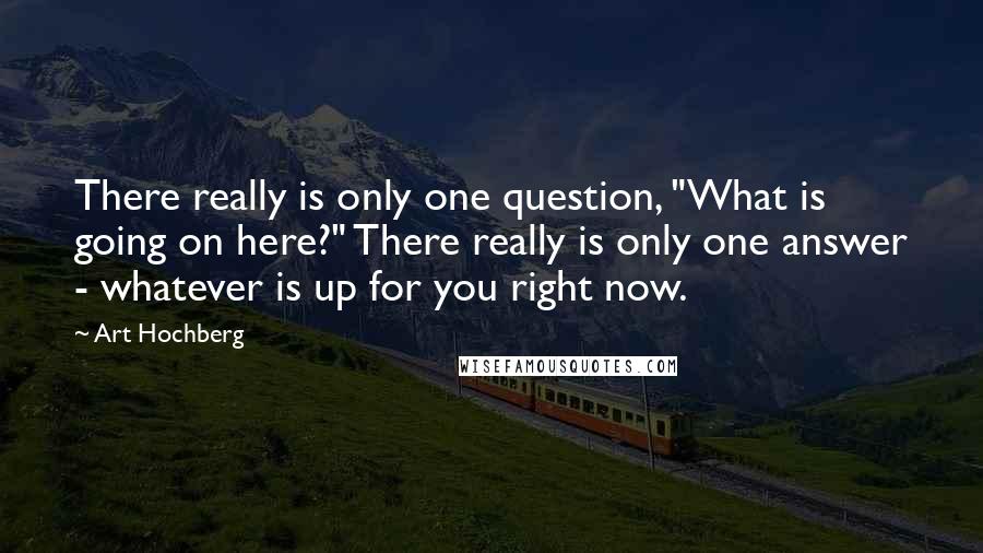 Art Hochberg Quotes: There really is only one question, "What is going on here?" There really is only one answer - whatever is up for you right now.