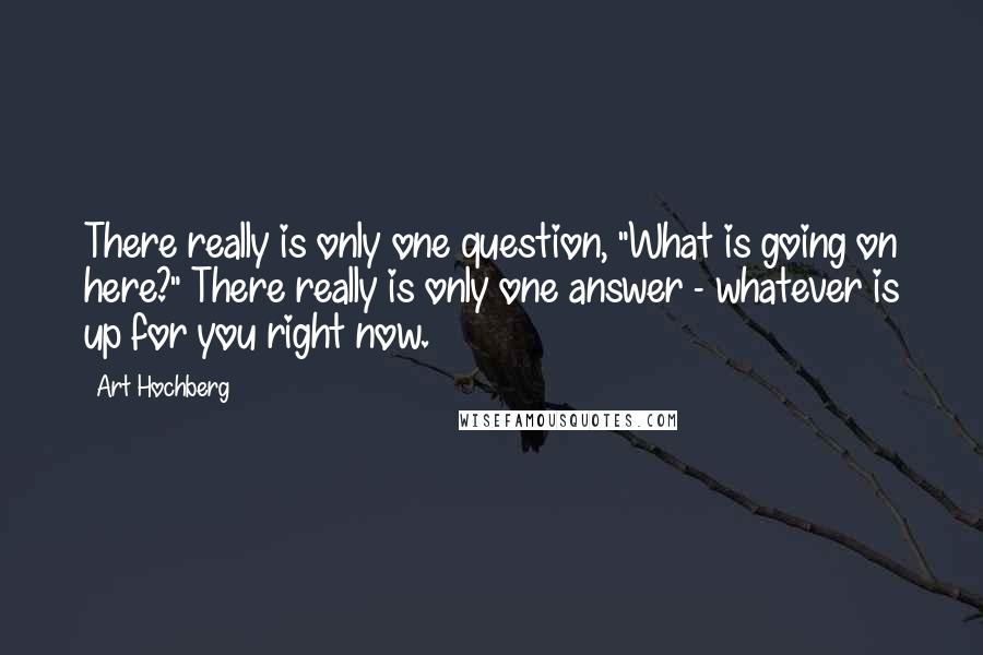 Art Hochberg Quotes: There really is only one question, "What is going on here?" There really is only one answer - whatever is up for you right now.