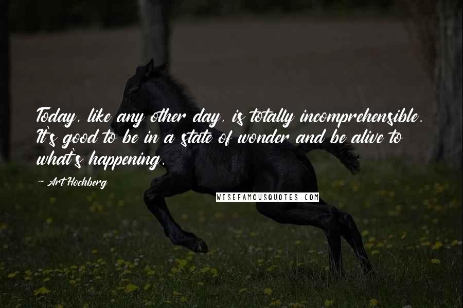Art Hochberg Quotes: Today, like any other day, is totally incomprehensible. It's good to be in a state of wonder and be alive to what's happening.