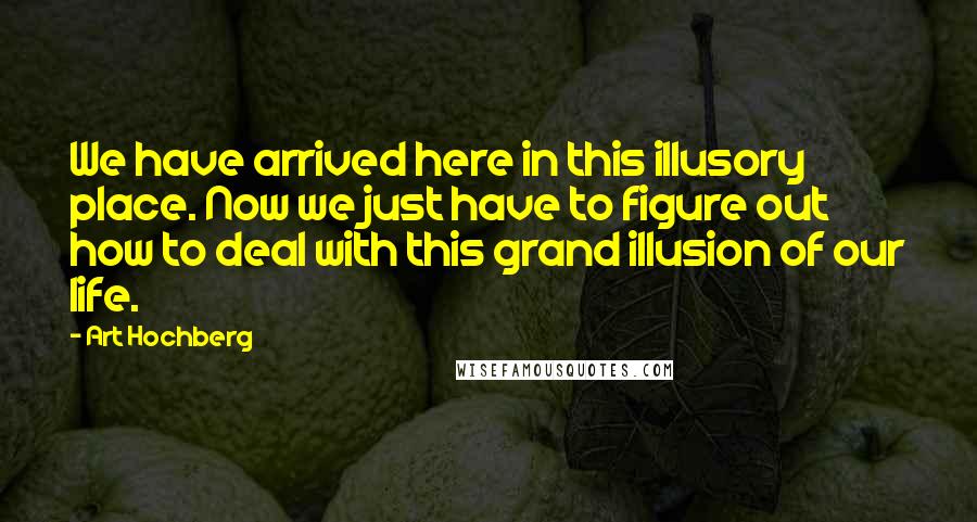 Art Hochberg Quotes: We have arrived here in this illusory place. Now we just have to figure out how to deal with this grand illusion of our life.