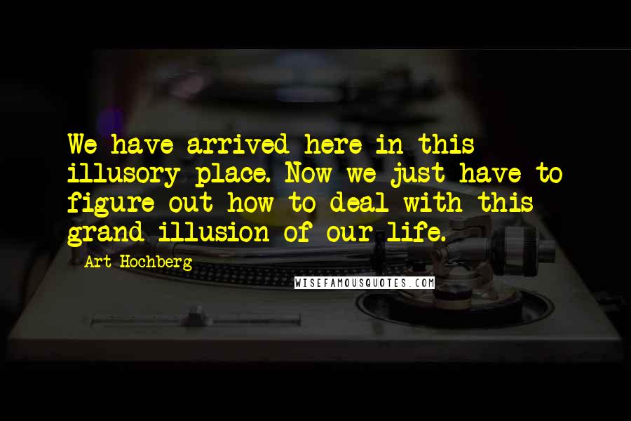 Art Hochberg Quotes: We have arrived here in this illusory place. Now we just have to figure out how to deal with this grand illusion of our life.