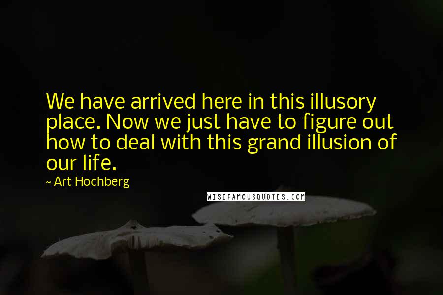 Art Hochberg Quotes: We have arrived here in this illusory place. Now we just have to figure out how to deal with this grand illusion of our life.