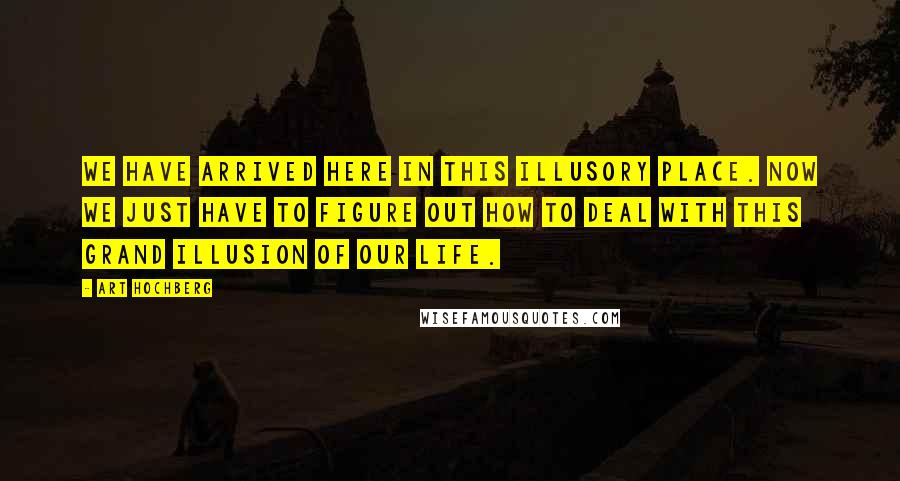 Art Hochberg Quotes: We have arrived here in this illusory place. Now we just have to figure out how to deal with this grand illusion of our life.