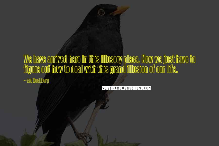 Art Hochberg Quotes: We have arrived here in this illusory place. Now we just have to figure out how to deal with this grand illusion of our life.