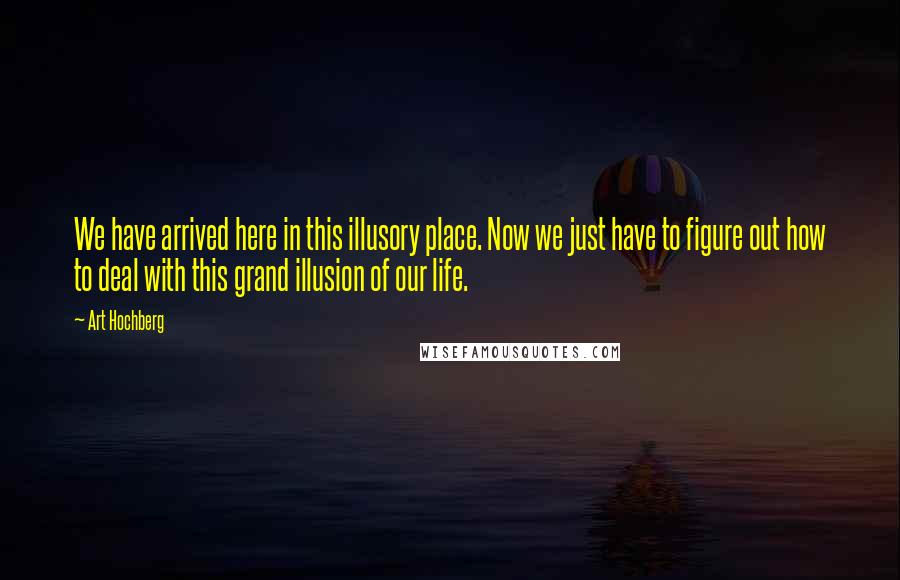 Art Hochberg Quotes: We have arrived here in this illusory place. Now we just have to figure out how to deal with this grand illusion of our life.