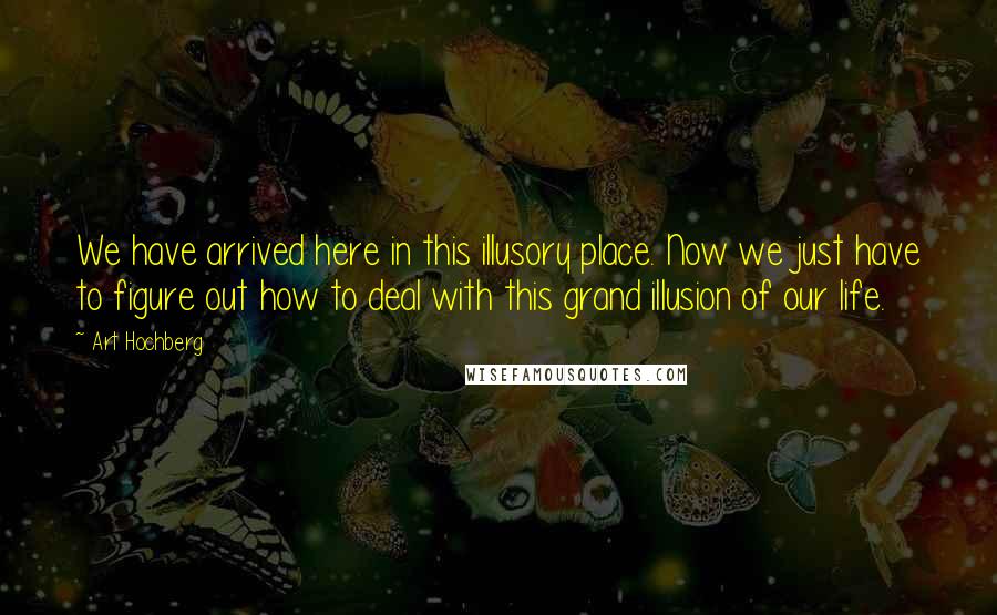 Art Hochberg Quotes: We have arrived here in this illusory place. Now we just have to figure out how to deal with this grand illusion of our life.