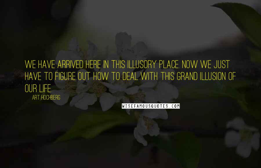 Art Hochberg Quotes: We have arrived here in this illusory place. Now we just have to figure out how to deal with this grand illusion of our life.