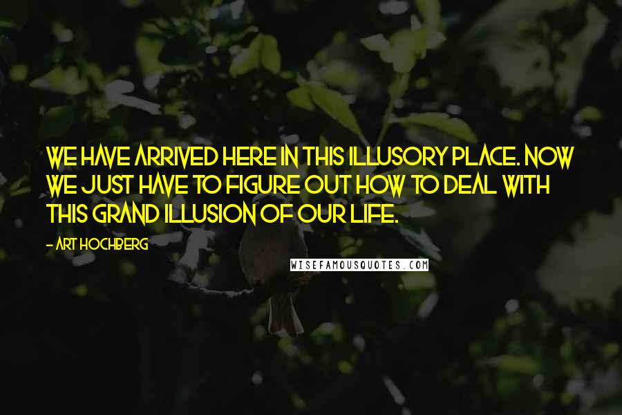 Art Hochberg Quotes: We have arrived here in this illusory place. Now we just have to figure out how to deal with this grand illusion of our life.