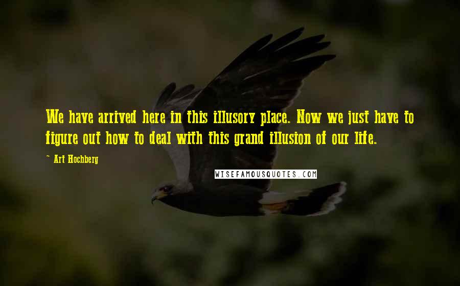 Art Hochberg Quotes: We have arrived here in this illusory place. Now we just have to figure out how to deal with this grand illusion of our life.