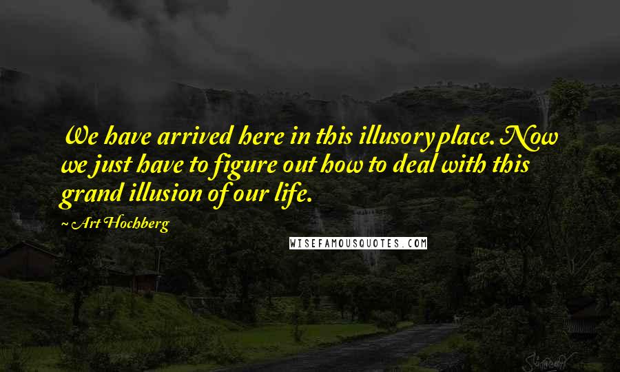 Art Hochberg Quotes: We have arrived here in this illusory place. Now we just have to figure out how to deal with this grand illusion of our life.