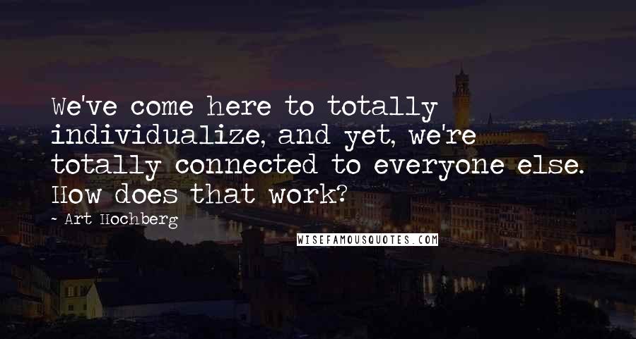 Art Hochberg Quotes: We've come here to totally individualize, and yet, we're totally connected to everyone else. How does that work?