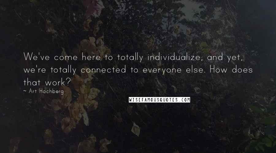 Art Hochberg Quotes: We've come here to totally individualize, and yet, we're totally connected to everyone else. How does that work?