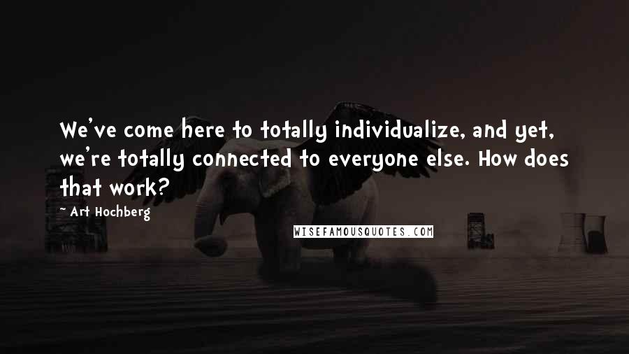 Art Hochberg Quotes: We've come here to totally individualize, and yet, we're totally connected to everyone else. How does that work?