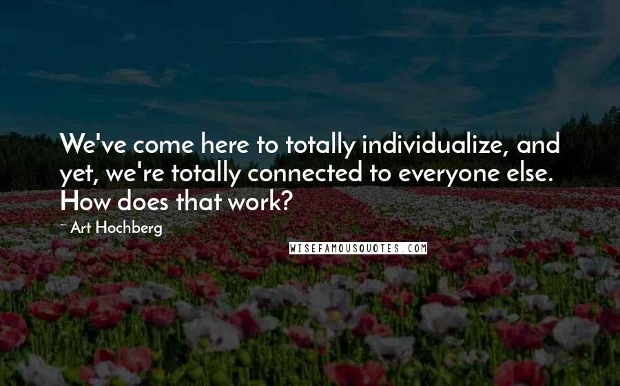 Art Hochberg Quotes: We've come here to totally individualize, and yet, we're totally connected to everyone else. How does that work?