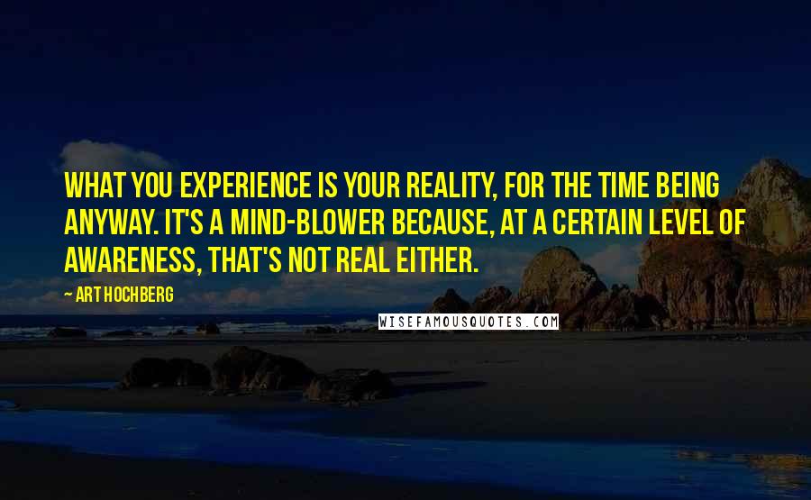 Art Hochberg Quotes: What you experience is your reality, for the time being anyway. It's a mind-blower because, at a certain level of awareness, that's not real either.