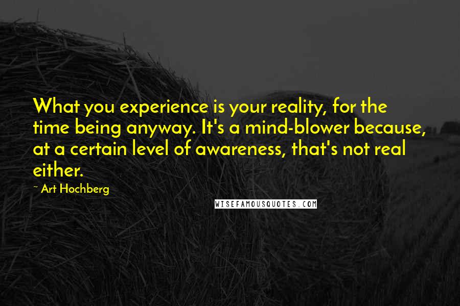 Art Hochberg Quotes: What you experience is your reality, for the time being anyway. It's a mind-blower because, at a certain level of awareness, that's not real either.