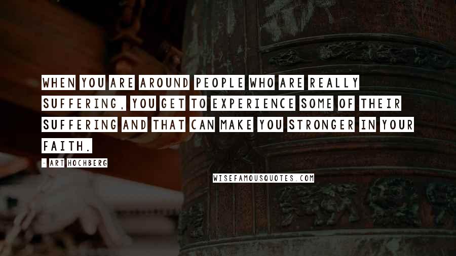 Art Hochberg Quotes: When you are around people who are really suffering, you get to experience some of their suffering and that can make you stronger in your faith.