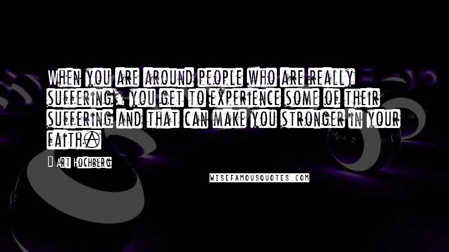 Art Hochberg Quotes: When you are around people who are really suffering, you get to experience some of their suffering and that can make you stronger in your faith.