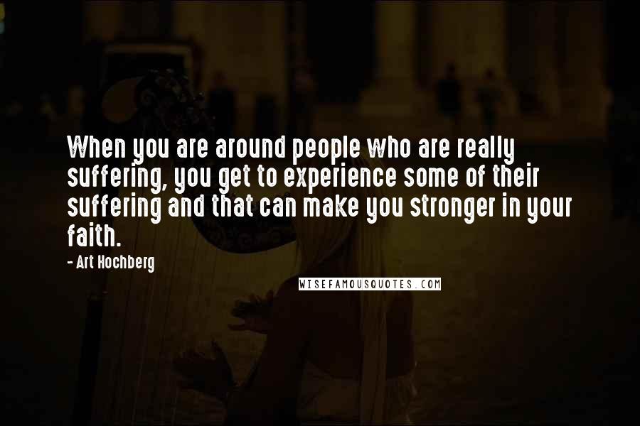 Art Hochberg Quotes: When you are around people who are really suffering, you get to experience some of their suffering and that can make you stronger in your faith.